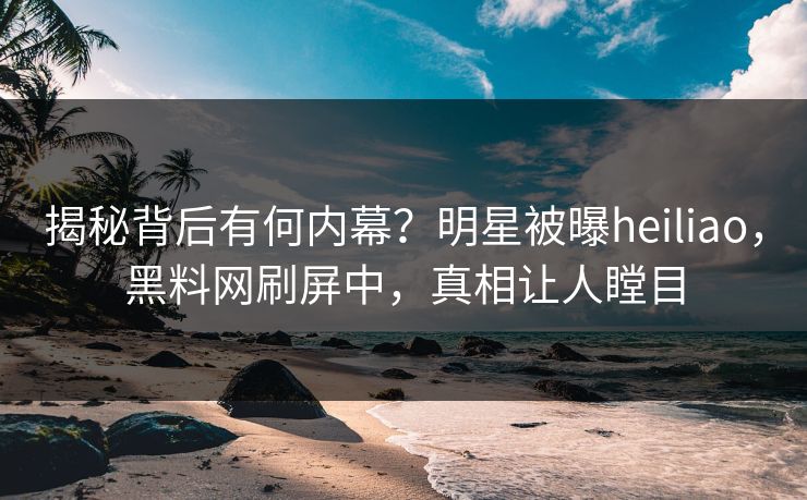 揭秘背后有何内幕？明星被曝heiliao，黑料网刷屏中，真相让人瞠目