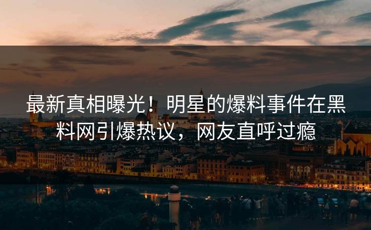 最新真相曝光！明星的爆料事件在黑料网引爆热议，网友直呼过瘾