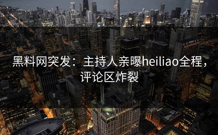 黑料网突发：主持人亲曝heiliao全程，评论区炸裂