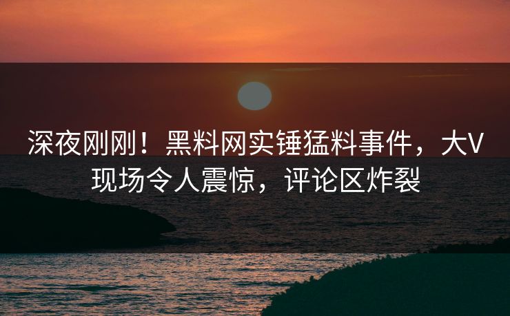 深夜刚刚!黑料网实锤猛料事件,大V现场令人震惊,评论区炸裂
