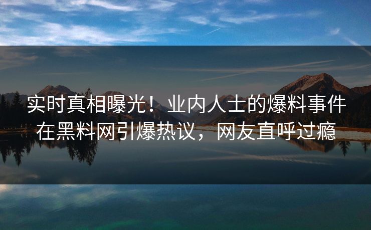 实时真相曝光！业内人士的爆料事件在黑料网引爆热议，网友直呼过瘾