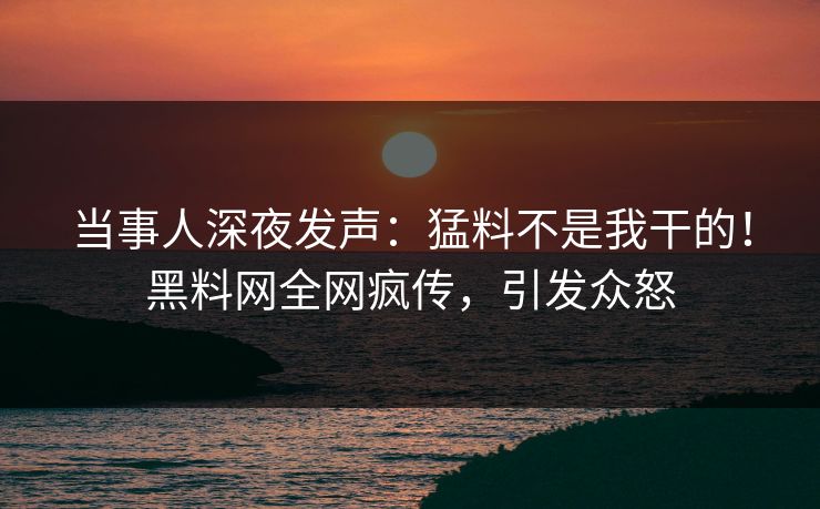 当事人深夜发声：猛料不是我干的！黑料网全网疯传，引发众怒