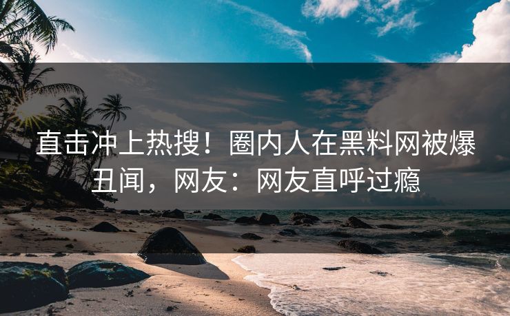 直击冲上热搜！圈内人在黑料网被爆丑闻，网友：网友直呼过瘾