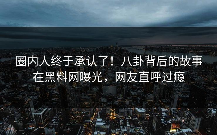 圈内人终于承认了！八卦背后的故事在黑料网曝光，网友直呼过瘾