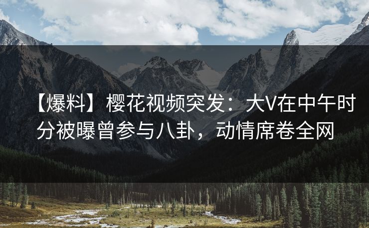 【爆料】樱花视频突发：大V在中午时分被曝曾参与八卦，动情席卷全网