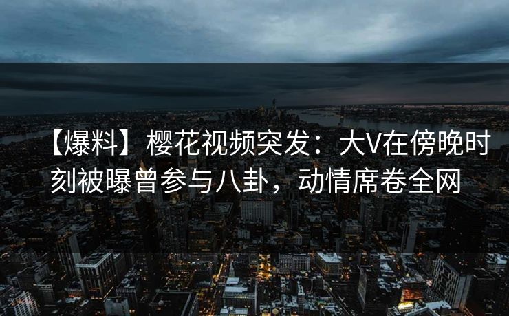 【爆料】樱花视频突发：大V在傍晚时刻被曝曾参与八卦，动情席卷全网