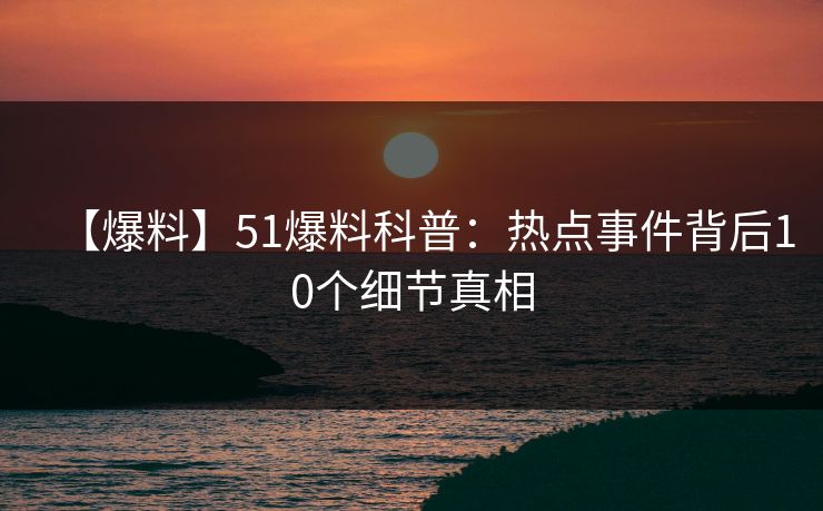 【爆料】51爆料科普：热点事件背后10个细节真相