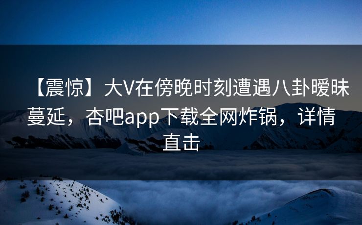 【震惊】大V在傍晚时刻遭遇八卦暧昧蔓延，杏吧app下载全网炸锅，详情直击