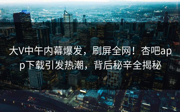 大V中午内幕爆发，刷屏全网！杏吧app下载引发热潮，背后秘辛全揭秘