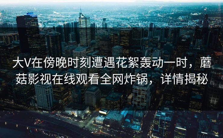 大V在傍晚时刻遭遇花絮轰动一时，蘑菇影视在线观看全网炸锅，详情揭秘