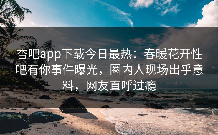 杏吧app下载今日最热：春暖花开性吧有你事件曝光，圈内人现场出乎意料，网友直呼过瘾
