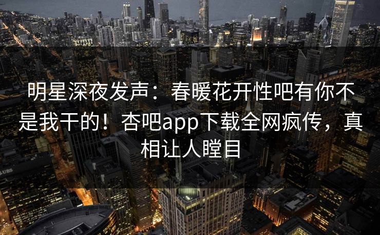 明星深夜发声：春暖花开性吧有你不是我干的！杏吧app下载全网疯传，真相让人瞠目