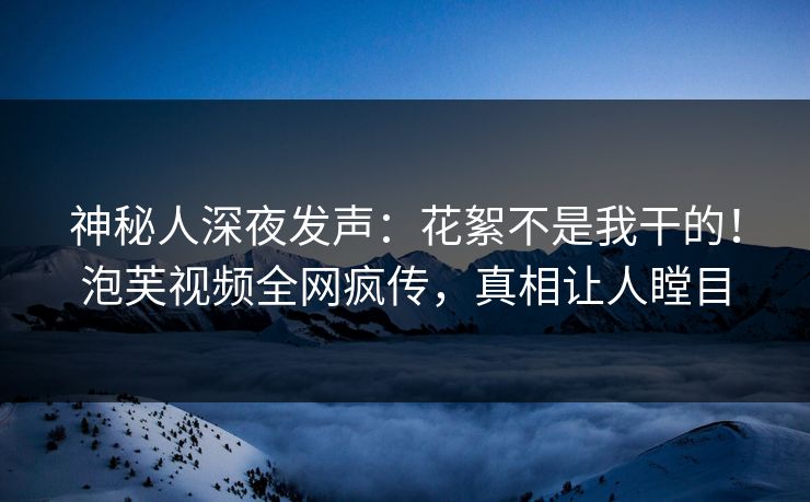 神秘人深夜发声：花絮不是我干的！泡芙视频全网疯传，真相让人瞠目