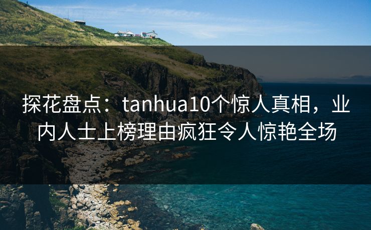 探花盘点：tanhua10个惊人真相，业内人士上榜理由疯狂令人惊艳全场
