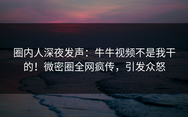 圈内人深夜发声：牛牛视频不是我干的！微密圈全网疯传，引发众怒