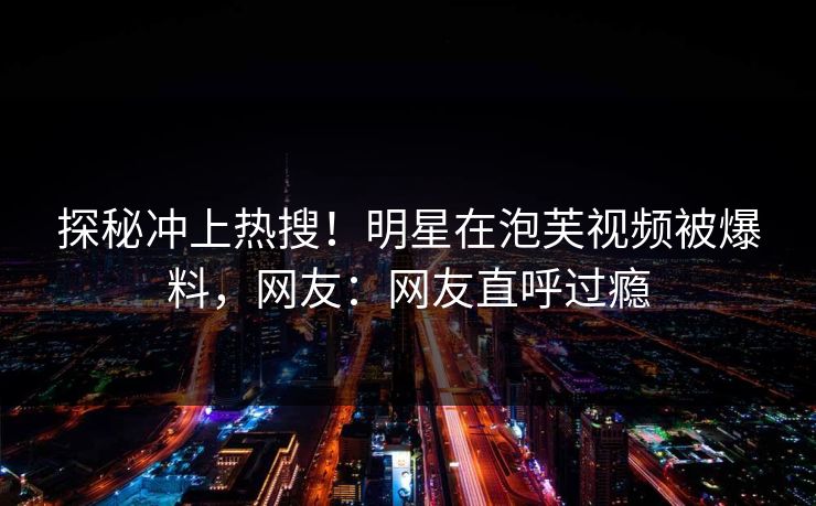探秘冲上热搜！明星在泡芙视频被爆料，网友：网友直呼过瘾
