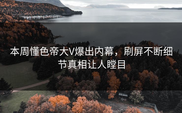 本周懂色帝大V爆出内幕，刷屏不断细节真相让人瞠目