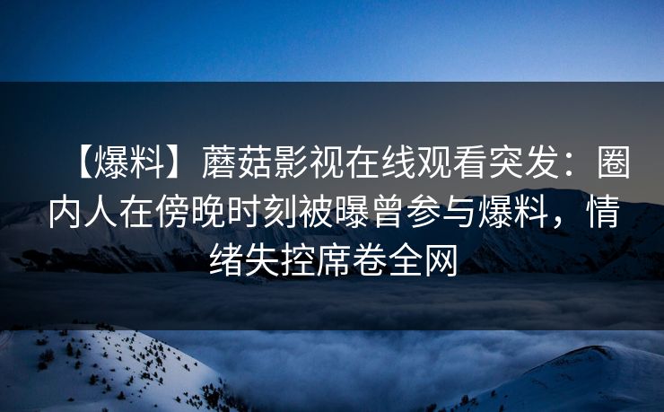 【爆料】蘑菇影视在线观看突发：圈内人在傍晚时刻被曝曾参与爆料，情绪失控席卷全网