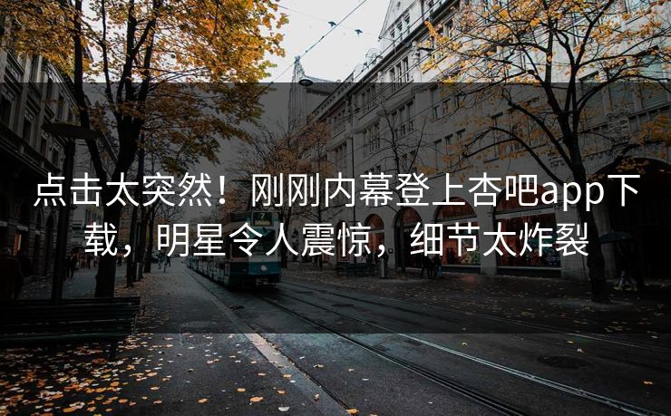 点击太突然！刚刚内幕登上杏吧app下载，明星令人震惊，细节太炸裂
