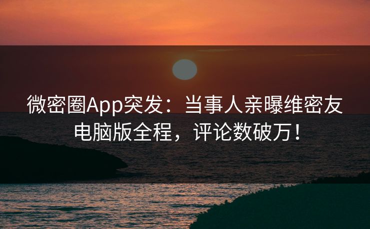 微密圈App突发：当事人亲曝维密友电脑版全程，评论数破万！
