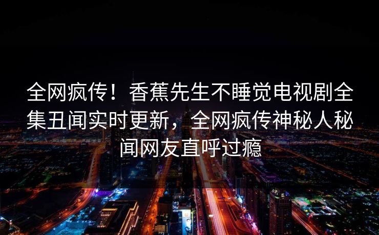全网疯传！香蕉先生不睡觉电视剧全集丑闻实时更新，全网疯传神秘人秘闻网友直呼过瘾