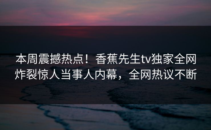 本周震撼热点！香蕉先生tv独家全网炸裂惊人当事人内幕，全网热议不断