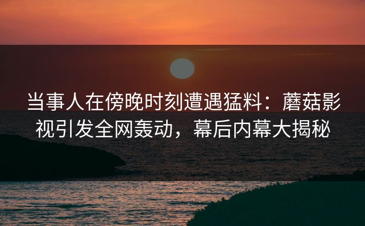 当事人在傍晚时刻遭遇猛料：蘑菇影视引发全网轰动，幕后内幕大揭秘