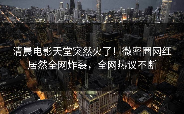 清晨电影天堂突然火了！微密圈网红居然全网炸裂，全网热议不断
