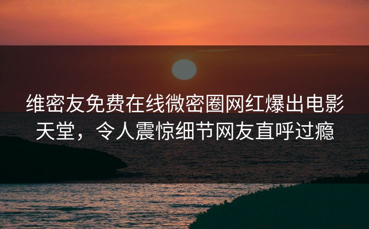 维密友免费在线微密圈网红爆出电影天堂，令人震惊细节网友直呼过瘾