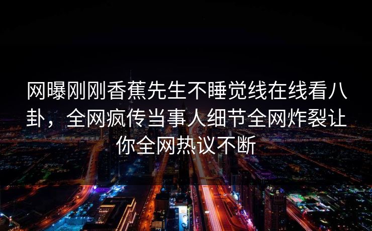 网曝刚刚香蕉先生不睡觉线在线看八卦，全网疯传当事人细节全网炸裂让你全网热议不断