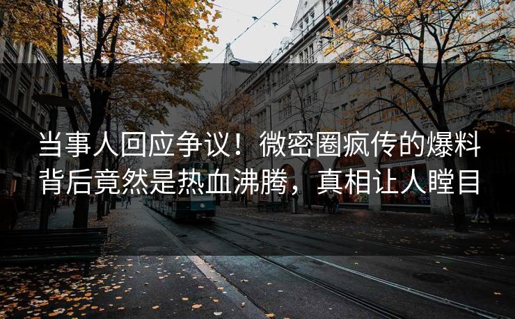 当事人回应争议！微密圈疯传的爆料背后竟然是热血沸腾，真相让人瞠目