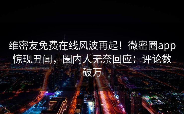 维密友免费在线风波再起！微密圈app惊现丑闻，圈内人无奈回应：评论数破万