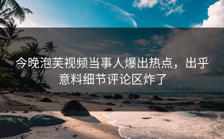 今晚泡芙视频当事人爆出热点，出乎意料细节评论区炸了