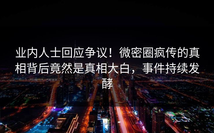 业内人士回应争议！微密圈疯传的真相背后竟然是真相大白，事件持续发酵