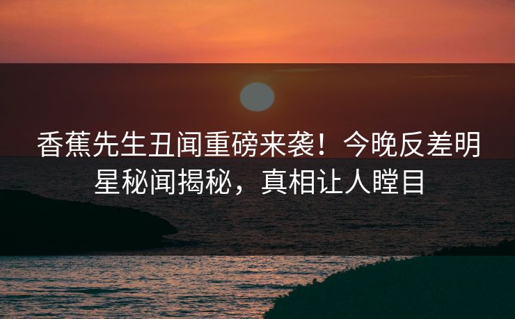 香蕉先生丑闻重磅来袭！今晚反差明星秘闻揭秘，真相让人瞠目