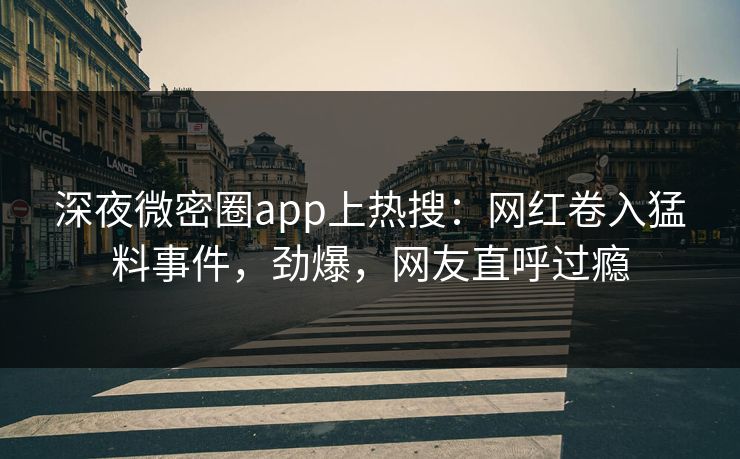 深夜微密圈app上热搜：网红卷入猛料事件，劲爆，网友直呼过瘾