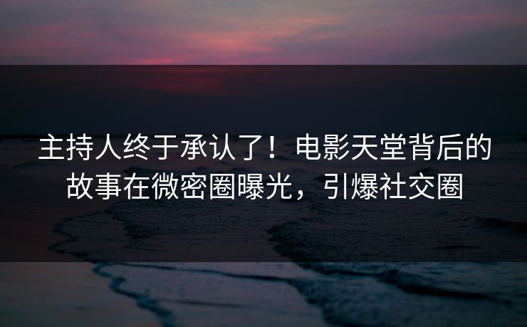 主持人终于承认了！电影天堂背后的故事在微密圈曝光，引爆社交圈