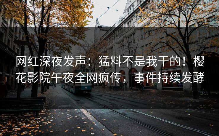 网红深夜发声：猛料不是我干的！樱花影院午夜全网疯传，事件持续发酵