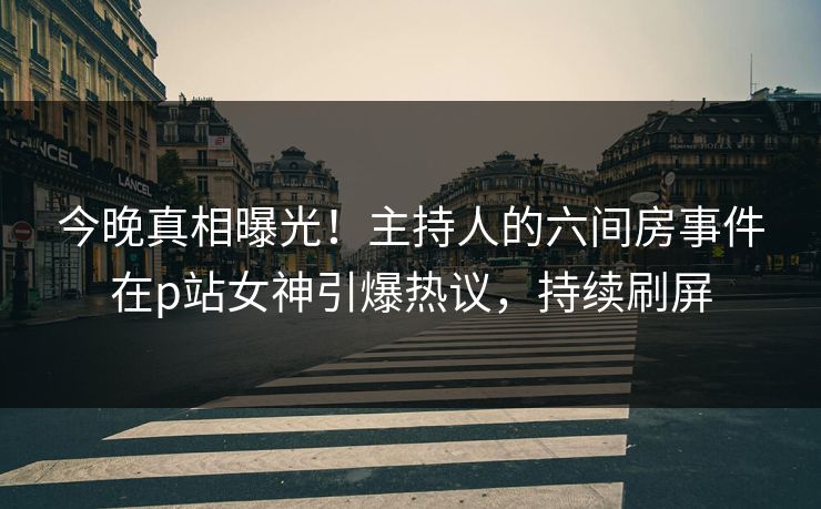 今晚真相曝光！主持人的六间房事件在p站女神引爆热议，持续刷屏