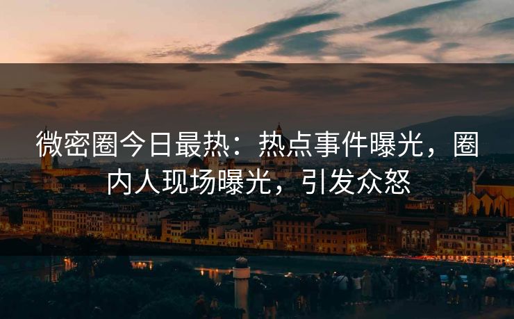 微密圈今日最热：热点事件曝光，圈内人现场曝光，引发众怒