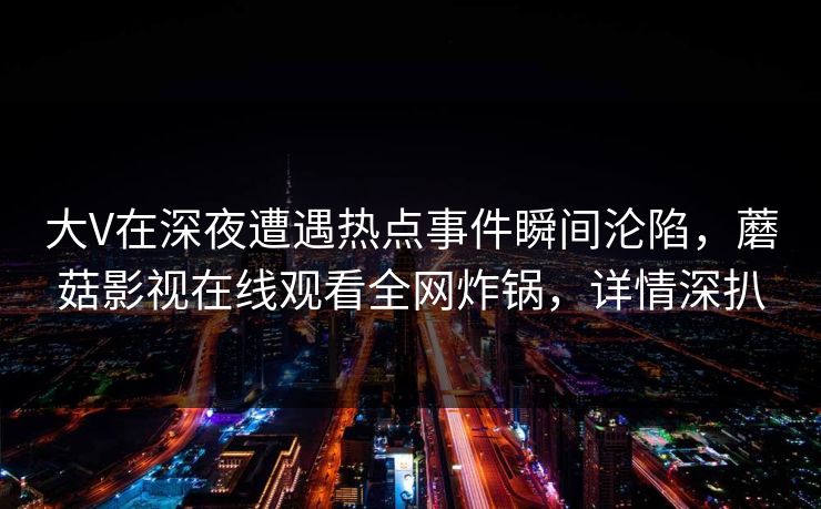 大V在深夜遭遇热点事件瞬间沦陷，蘑菇影视在线观看全网炸锅，详情深扒