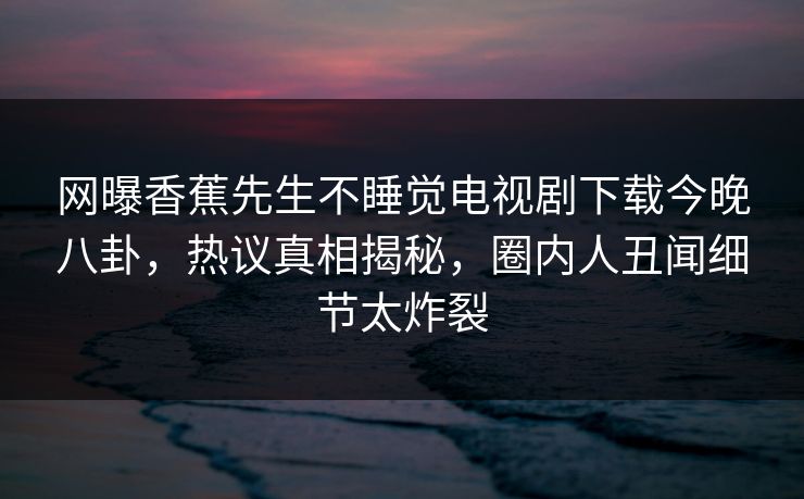 网曝香蕉先生不睡觉电视剧下载今晚八卦，热议真相揭秘，圈内人丑闻细节太炸裂