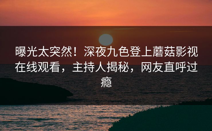 曝光太突然！深夜九色登上蘑菇影视在线观看，主持人揭秘，网友直呼过瘾