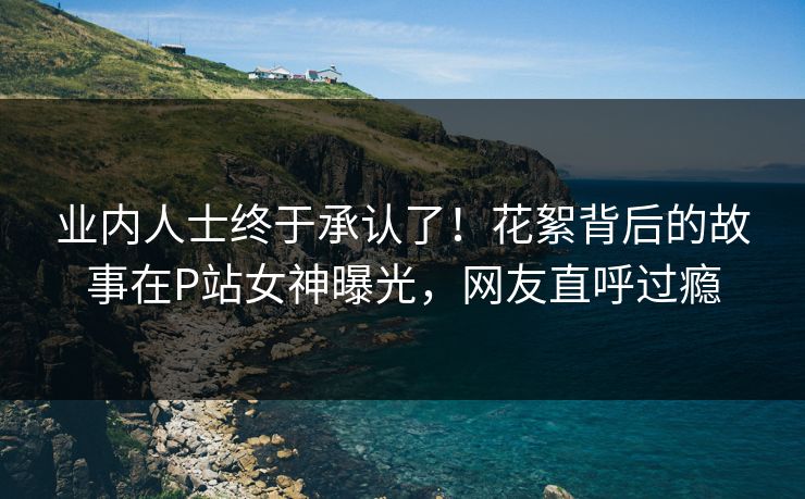 业内人士终于承认了！花絮背后的故事在P站女神曝光，网友直呼过瘾