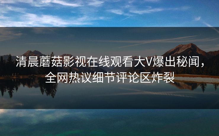 清晨蘑菇影视在线观看大V爆出秘闻，全网热议细节评论区炸裂