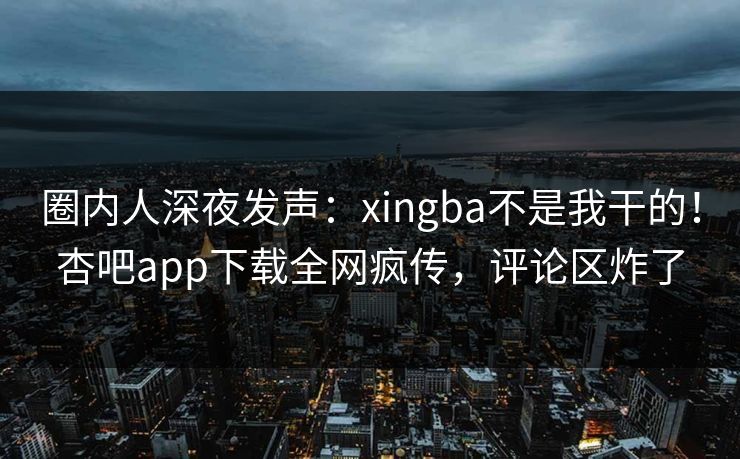 圈内人深夜发声：xingba不是我干的！杏吧app下载全网疯传，评论区炸了