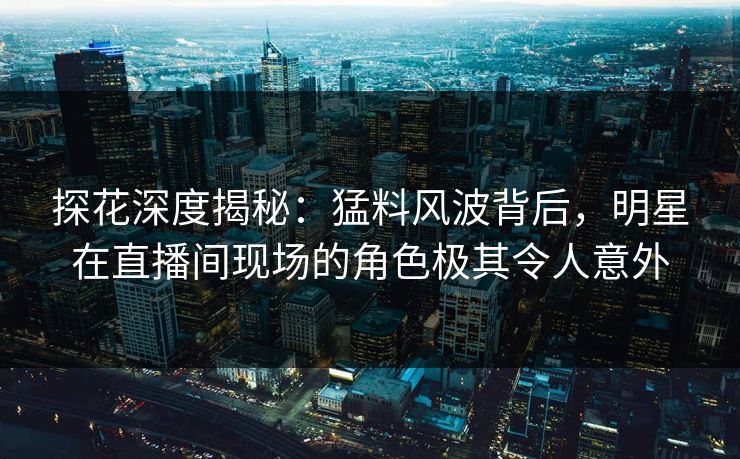 探花深度揭秘：猛料风波背后，明星在直播间现场的角色极其令人意外