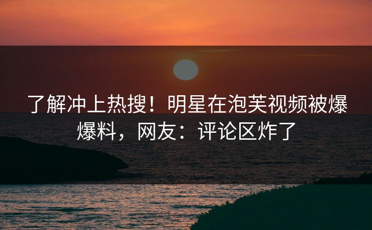 了解冲上热搜！明星在泡芙视频被爆爆料，网友：评论区炸了