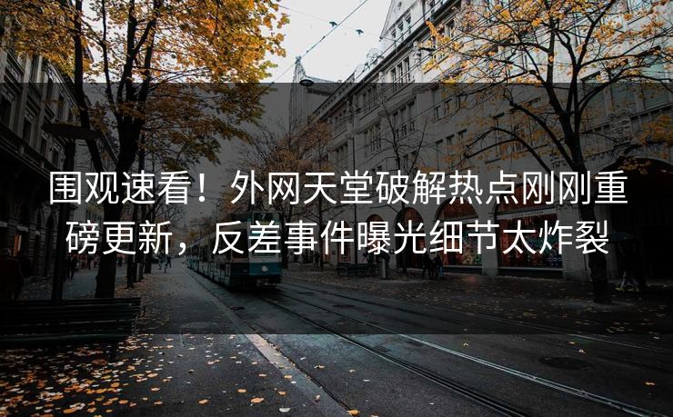 围观速看！外网天堂破解热点刚刚重磅更新，反差事件曝光细节太炸裂
