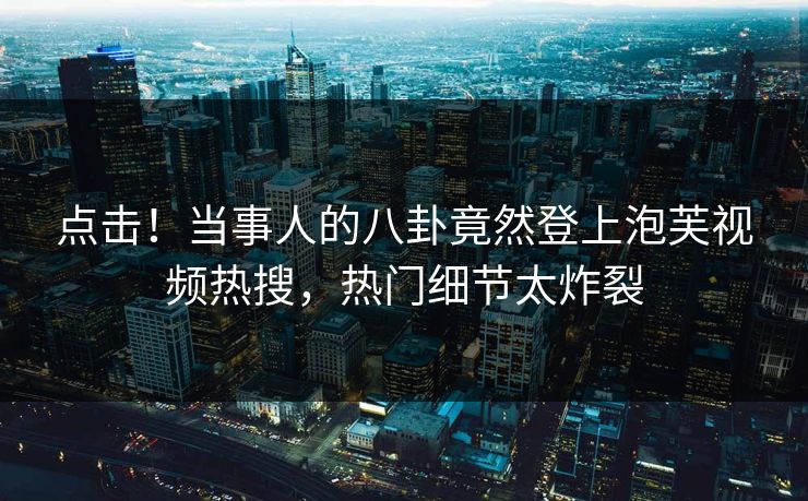 点击！当事人的八卦竟然登上泡芙视频热搜，热门细节太炸裂